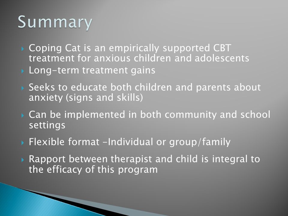 Coping Cat is an empirically supported CBT treatment for anxious children and adolescents  Long-term treatment gains  Seeks to educate both children and parents about anxiety (signs and skills)  Can be implemented in both community and school settings  Flexible format -Individual or group/family  Rapport between therapist and child is integral to the efficacy of this program