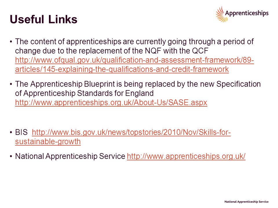 Useful Links The content of apprenticeships are currently going through a period of change due to the replacement of the NQF with the QCF   articles/145-explaining-the-qualifications-and-credit-framework   articles/145-explaining-the-qualifications-and-credit-framework The Apprenticeship Blueprint is being replaced by the new Specification of Apprenticeship Standards for England     BIS   sustainable-growthhttp://  sustainable-growth National Apprenticeship Service