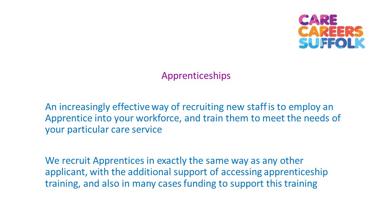 Apprenticeships An increasingly effective way of recruiting new staff is to employ an Apprentice into your workforce, and train them to meet the needs of your particular care service We recruit Apprentices in exactly the same way as any other applicant, with the additional support of accessing apprenticeship training, and also in many cases funding to support this training