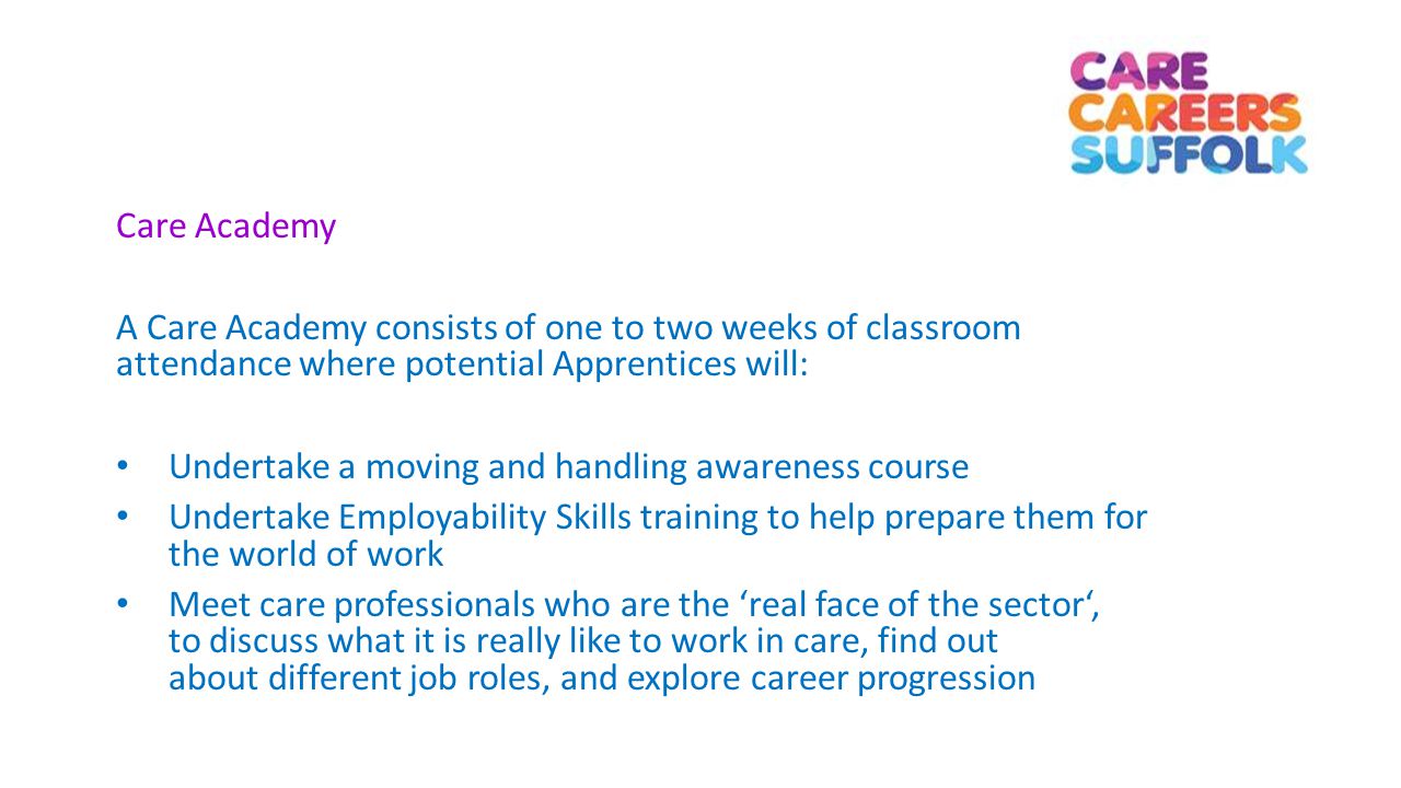 Care Academy A Care Academy consists of one to two weeks of classroom attendance where potential Apprentices will: Undertake a moving and handling awareness course Undertake Employability Skills training to help prepare them for the world of work Meet care professionals who are the ‘real face of the sector‘, to discuss what it is really like to work in care, find out about different job roles, and explore career progression