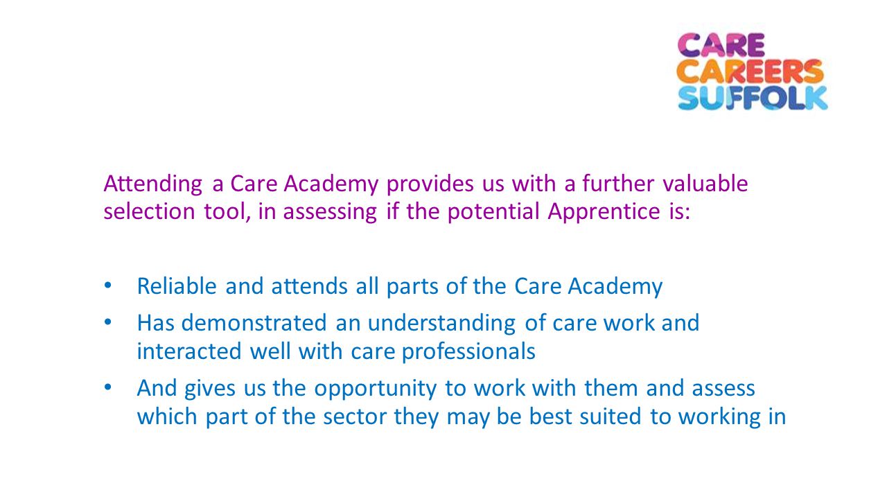 Attending a Care Academy provides us with a further valuable selection tool, in assessing if the potential Apprentice is: Reliable and attends all parts of the Care Academy Has demonstrated an understanding of care work and interacted well with care professionals And gives us the opportunity to work with them and assess which part of the sector they may be best suited to working in