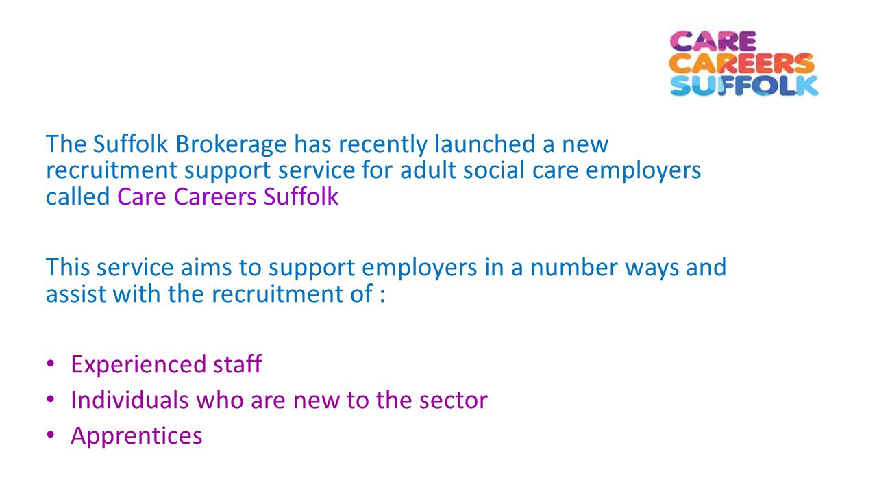 The Suffolk Brokerage has recently launched a new recruitment support service for adult social care employers called Care Careers Suffolk This service aims to support employers in a number ways and assist with the recruitment of : Experienced staff Individuals who are new to the sector Apprentices