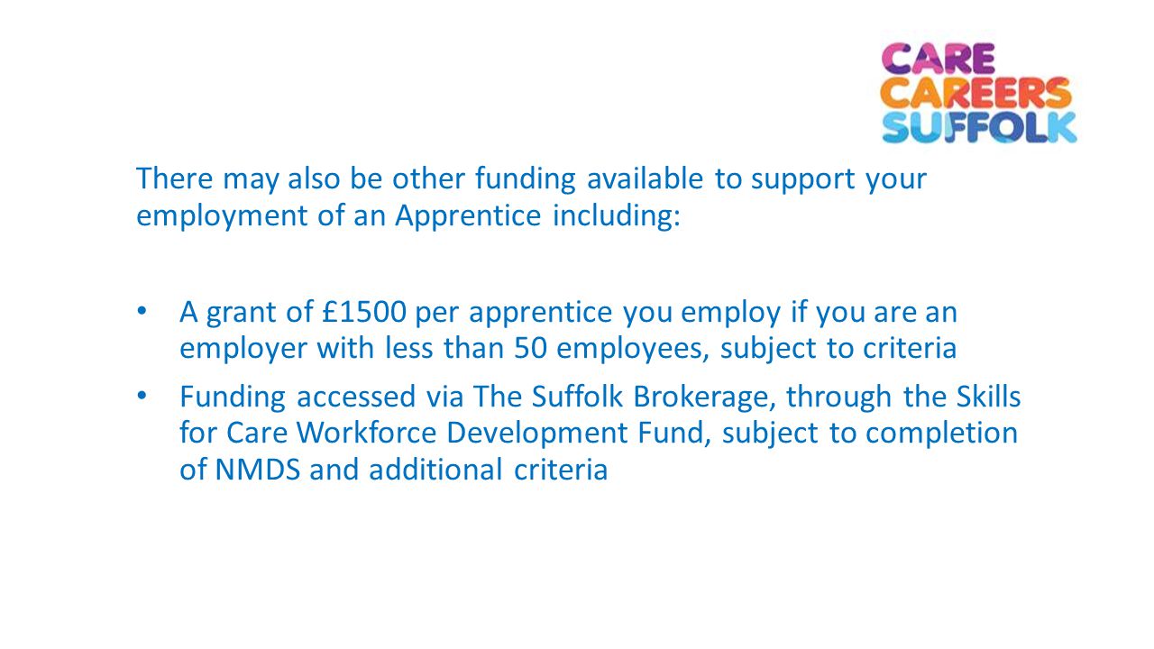 There may also be other funding available to support your employment of an Apprentice including: A grant of £1500 per apprentice you employ if you are an employer with less than 50 employees, subject to criteria Funding accessed via The Suffolk Brokerage, through the Skills for Care Workforce Development Fund, subject to completion of NMDS and additional criteria