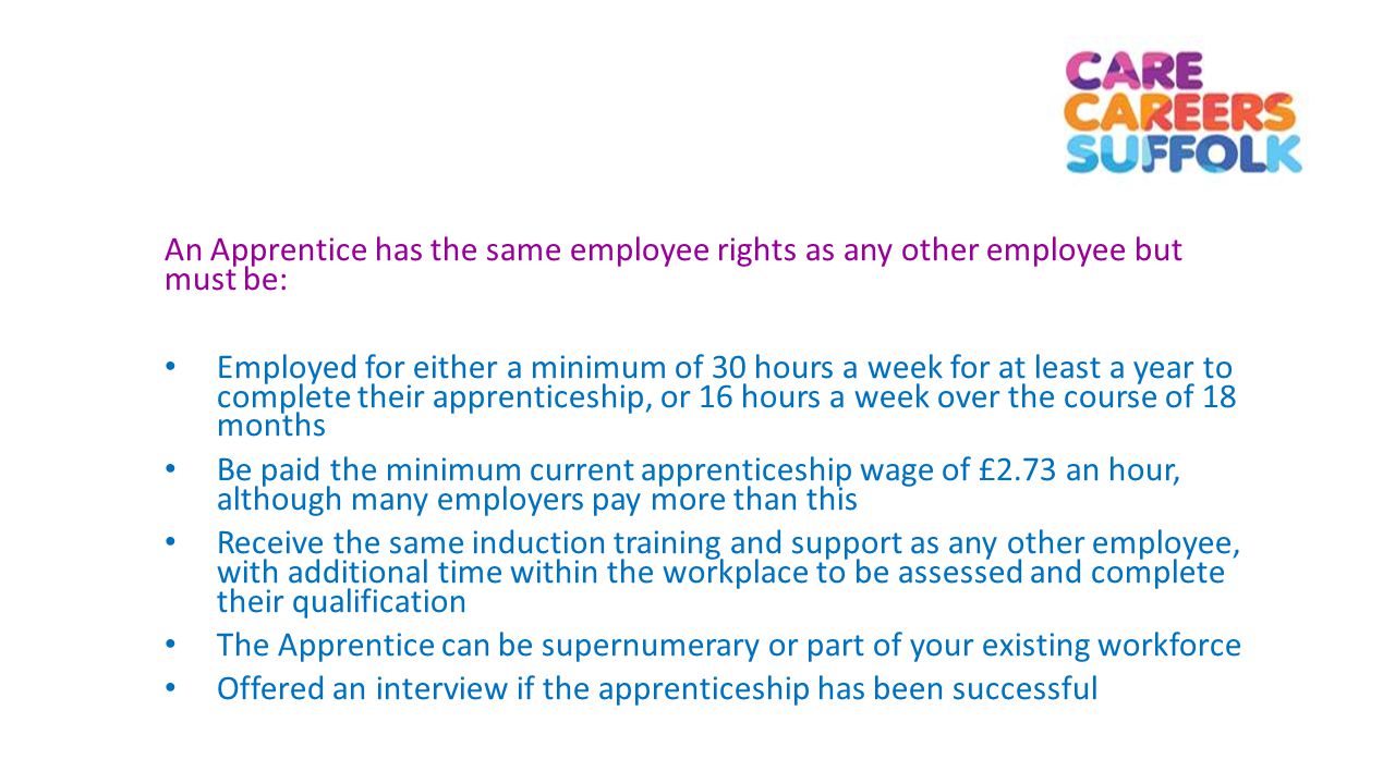 An Apprentice has the same employee rights as any other employee but must be: Employed for either a minimum of 30 hours a week for at least a year to complete their apprenticeship, or 16 hours a week over the course of 18 months Be paid the minimum current apprenticeship wage of £2.73 an hour, although many employers pay more than this Receive the same induction training and support as any other employee, with additional time within the workplace to be assessed and complete their qualification The Apprentice can be supernumerary or part of your existing workforce Offered an interview if the apprenticeship has been successful