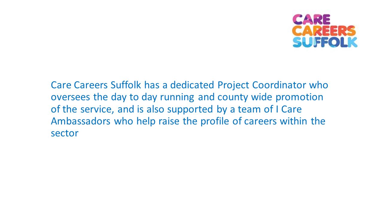 Care Careers Suffolk has a dedicated Project Coordinator who oversees the day to day running and county wide promotion of the service, and is also supported by a team of I Care Ambassadors who help raise the profile of careers within the sector