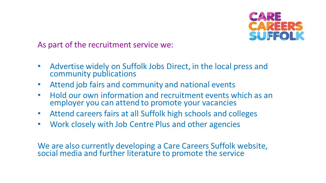 As part of the recruitment service we: Advertise widely on Suffolk Jobs Direct, in the local press and community publications Attend job fairs and community and national events Hold our own information and recruitment events which as an employer you can attend to promote your vacancies Attend careers fairs at all Suffolk high schools and colleges Work closely with Job Centre Plus and other agencies We are also currently developing a Care Careers Suffolk website, social media and further literature to promote the service
