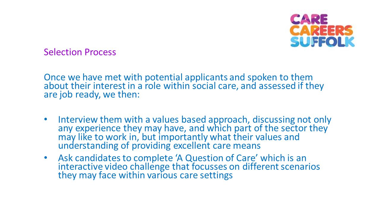 Selection Process Once we have met with potential applicants and spoken to them about their interest in a role within social care, and assessed if they are job ready, we then: Interview them with a values based approach, discussing not only any experience they may have, and which part of the sector they may like to work in, but importantly what their values and understanding of providing excellent care means Ask candidates to complete ‘A Question of Care’ which is an interactive video challenge that focusses on different scenarios they may face within various care settings