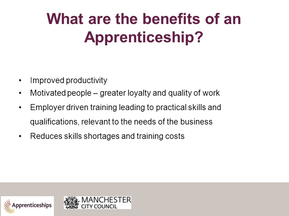 Improved productivity Motivated people – greater loyalty and quality of work Employer driven training leading to practical skills and qualifications, relevant to the needs of the business Reduces skills shortages and training costs What are the benefits of an Apprenticeship