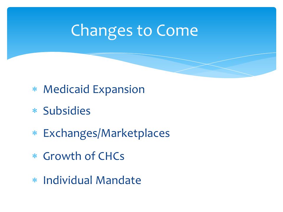  Medicaid Expansion  Subsidies  Exchanges/Marketplaces  Growth of CHCs  Individual Mandate Changes to Come