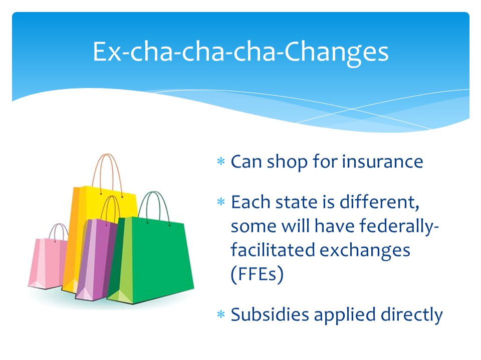  Can shop for insurance  Each state is different, some will have federally- facilitated exchanges (FFEs)  Subsidies applied directly Ex-cha-cha-cha-Changes