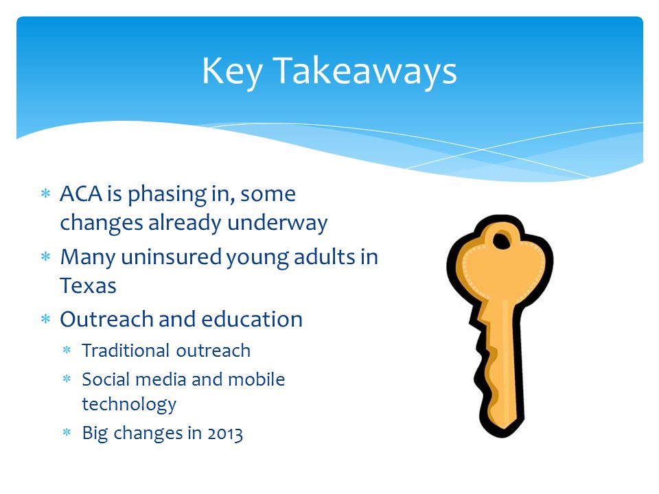  ACA is phasing in, some changes already underway  Many uninsured young adults in Texas  Outreach and education  Traditional outreach  Social media and mobile technology  Big changes in 2013 Key Takeaways