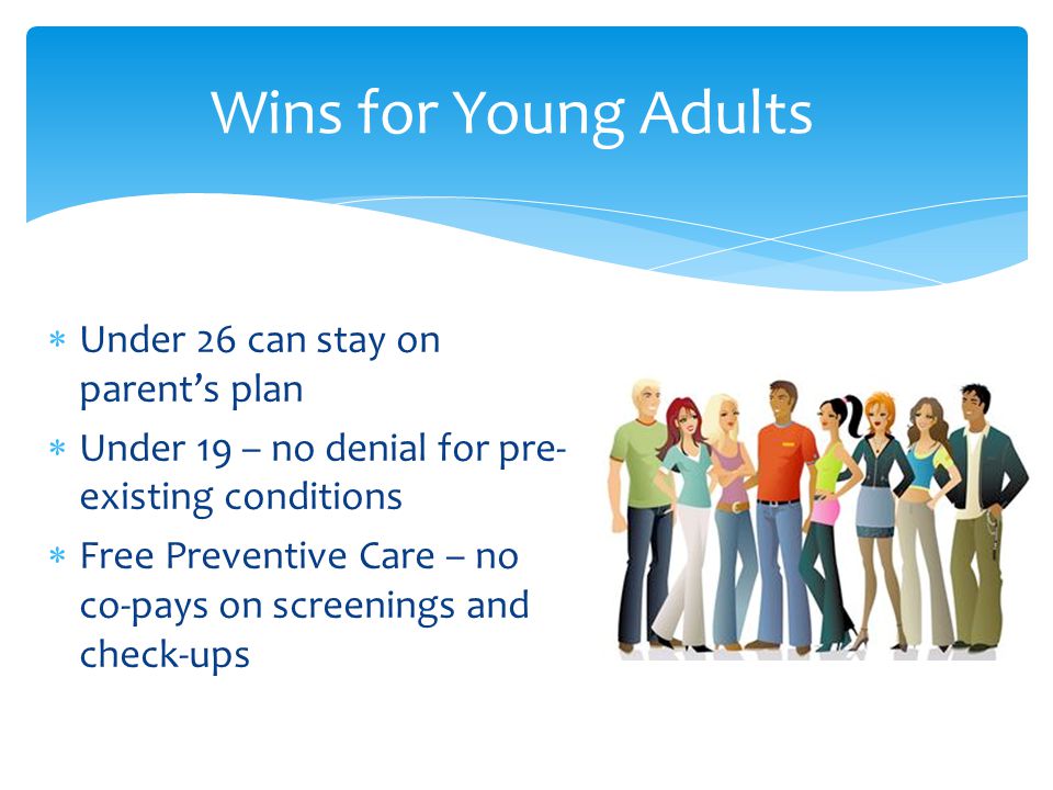  Under 26 can stay on parent’s plan  Under 19 – no denial for pre- existing conditions  Free Preventive Care – no co-pays on screenings and check-ups Wins for Young Adults
