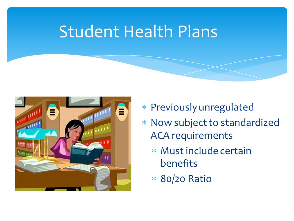  Previously unregulated  Now subject to standardized ACA requirements  Must include certain benefits  80/20 Ratio Student Health Plans
