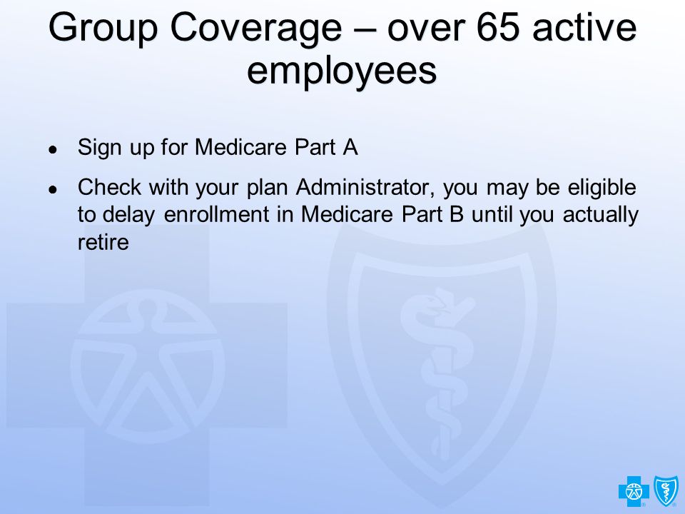 17 Group Coverage – over 65 active employees ● Sign up for Medicare Part A ● Check with your plan Administrator, you may be eligible to delay enrollment in Medicare Part B until you actually retire