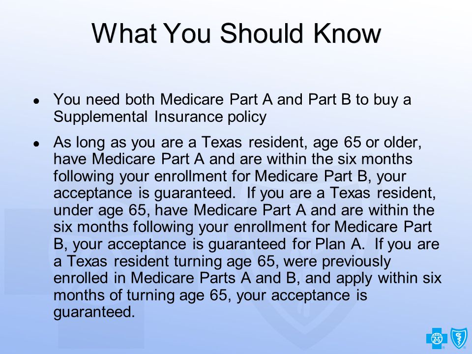 18 What You Should Know ● You need both Medicare Part A and Part B to buy a Supplemental Insurance policy ● As long as you are a Texas resident, age 65 or older, have Medicare Part A and are within the six months following your enrollment for Medicare Part B, your acceptance is guaranteed.