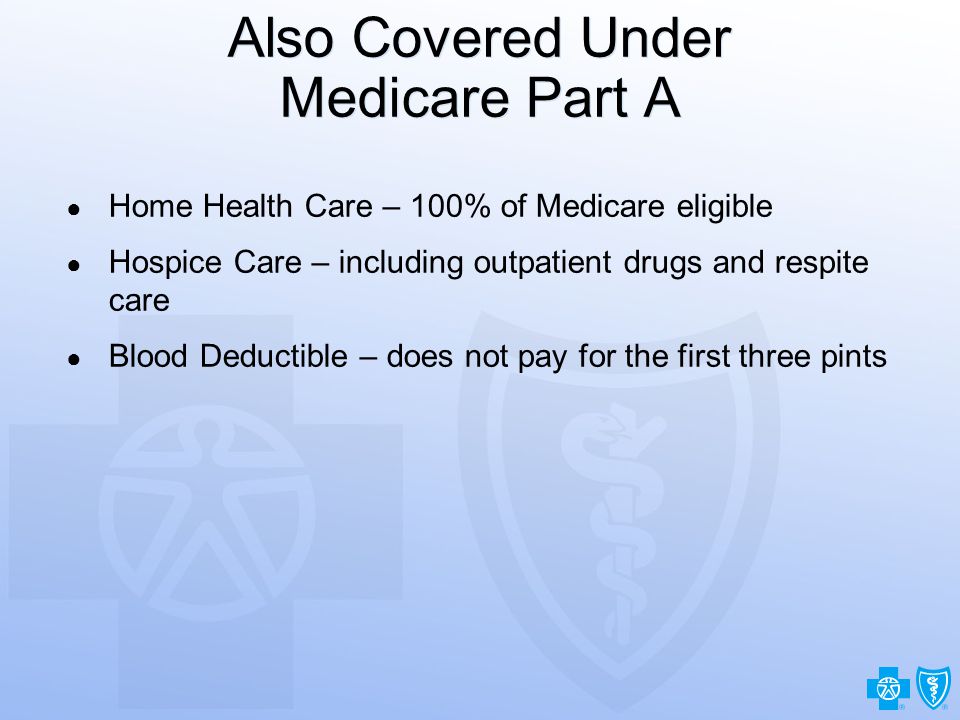 7 Also Covered Under Medicare Part A ● Home Health Care – 100% of Medicare eligible ● Hospice Care – including outpatient drugs and respite care ● Blood Deductible – does not pay for the first three pints