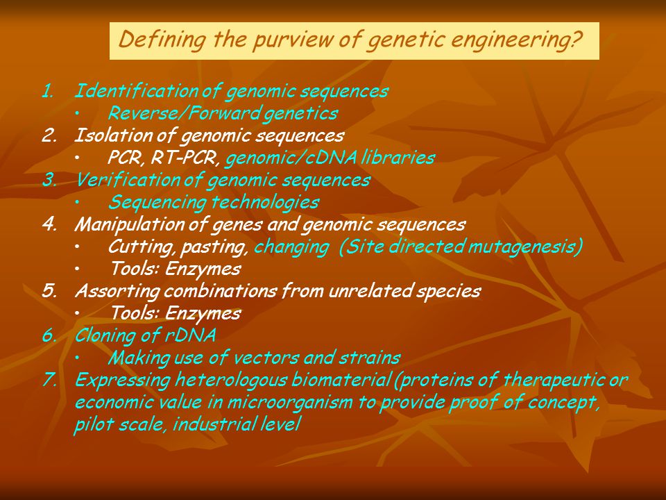 1.Identification of genomic sequences Reverse/Forward genetics 2.Isolation of genomic sequences PCR, RT-PCR, genomic/cDNA libraries 3.Verification of genomic sequences Sequencing technologies 4.Manipulation of genes and genomic sequences Cutting, pasting, changing (Site directed mutagenesis) Tools: Enzymes 5.Assorting combinations from unrelated species Tools: Enzymes 6.Cloning of rDNA Making use of vectors and strains 7.Expressing heterologous biomaterial (proteins of therapeutic or economic value in microorganism to provide proof of concept, pilot scale, industrial level Defining the purview of genetic engineering