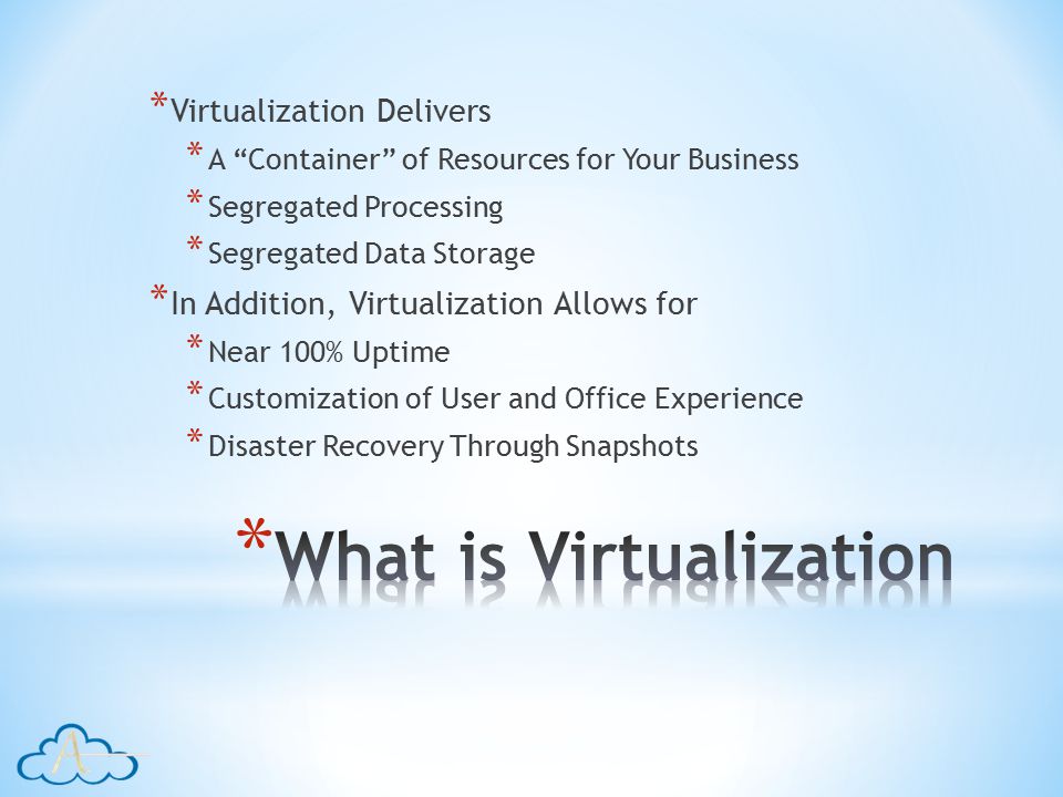 * Virtualization Delivers * A Container of Resources for Your Business * Segregated Processing * Segregated Data Storage * In Addition, Virtualization Allows for * Near 100% Uptime * Customization of User and Office Experience * Disaster Recovery Through Snapshots