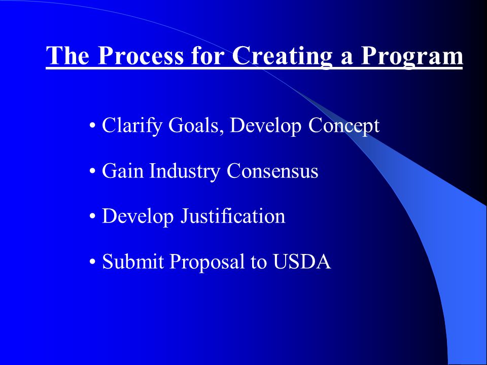 The Process for Creating a Program Clarify Goals, Develop Concept Gain Industry Consensus Develop Justification Submit Proposal to USDA