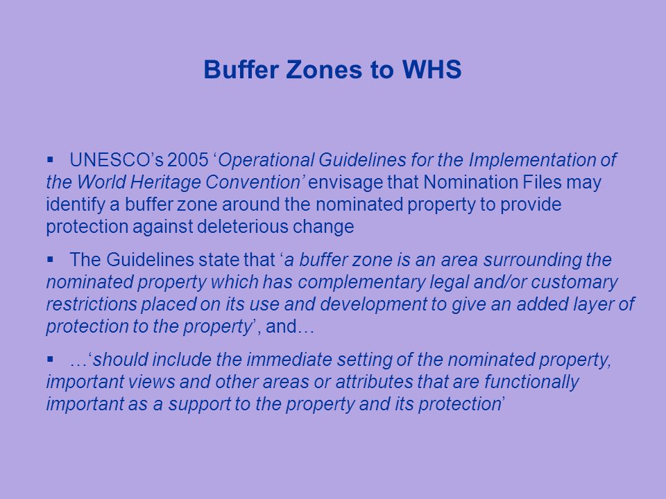 Buffer Zones to WHS  UNESCO’s 2005 ‘Operational Guidelines for the Implementation of the World Heritage Convention’ envisage that Nomination Files may identify a buffer zone around the nominated property to provide protection against deleterious change  The Guidelines state that ‘a buffer zone is an area surrounding the nominated property which has complementary legal and/or customary restrictions placed on its use and development to give an added layer of protection to the property’, and…  …‘should include the immediate setting of the nominated property, important views and other areas or attributes that are functionally important as a support to the property and its protection’