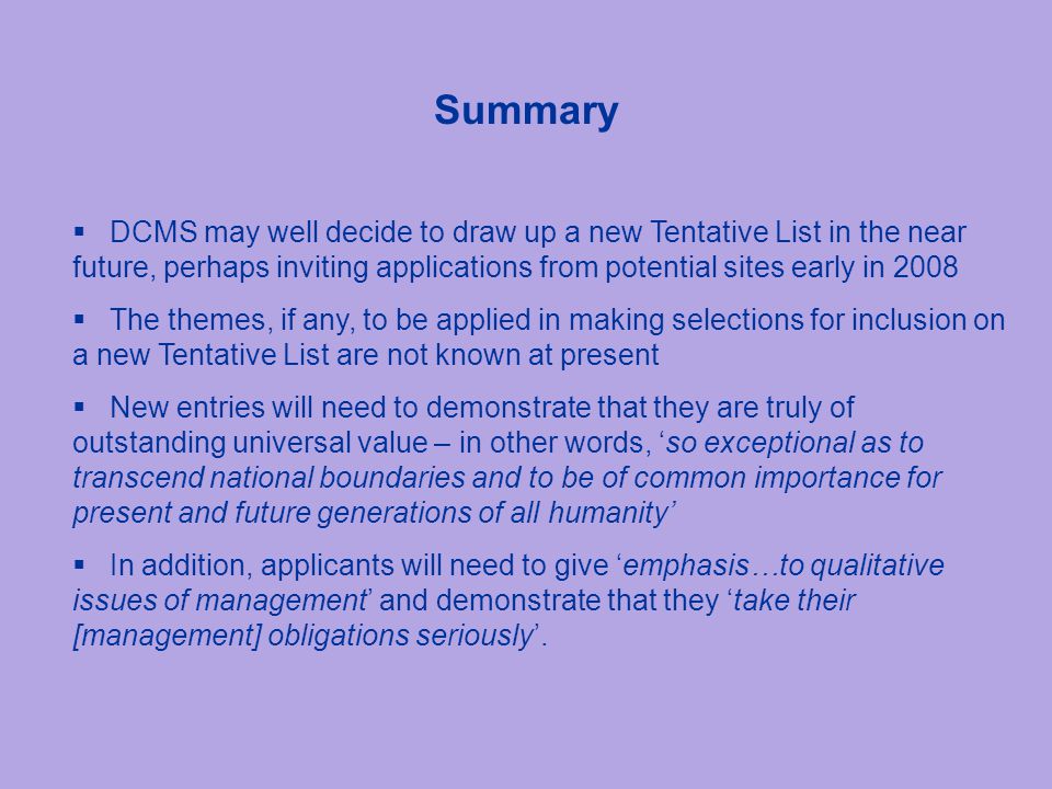 Summary  DCMS may well decide to draw up a new Tentative List in the near future, perhaps inviting applications from potential sites early in 2008  The themes, if any, to be applied in making selections for inclusion on a new Tentative List are not known at present  New entries will need to demonstrate that they are truly of outstanding universal value – in other words, ‘so exceptional as to transcend national boundaries and to be of common importance for present and future generations of all humanity’  In addition, applicants will need to give ‘emphasis…to qualitative issues of management’ and demonstrate that they ‘take their [management] obligations seriously’.