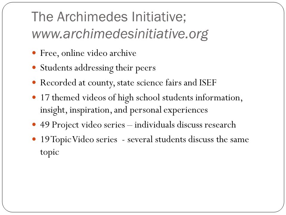 The Archimedes Initiative;   Free, online video archive Students addressing their peers Recorded at county, state science fairs and ISEF 17 themed videos of high school students information, insight, inspiration, and personal experiences 49 Project video series – individuals discuss research 19 Topic Video series - several students discuss the same topic