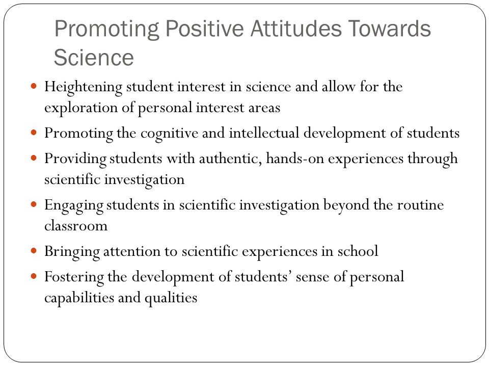 Promoting Positive Attitudes Towards Science Heightening student interest in science and allow for the exploration of personal interest areas Promoting the cognitive and intellectual development of students Providing students with authentic, hands-on experiences through scientific investigation Engaging students in scientific investigation beyond the routine classroom Bringing attention to scientific experiences in school Fostering the development of students’ sense of personal capabilities and qualities