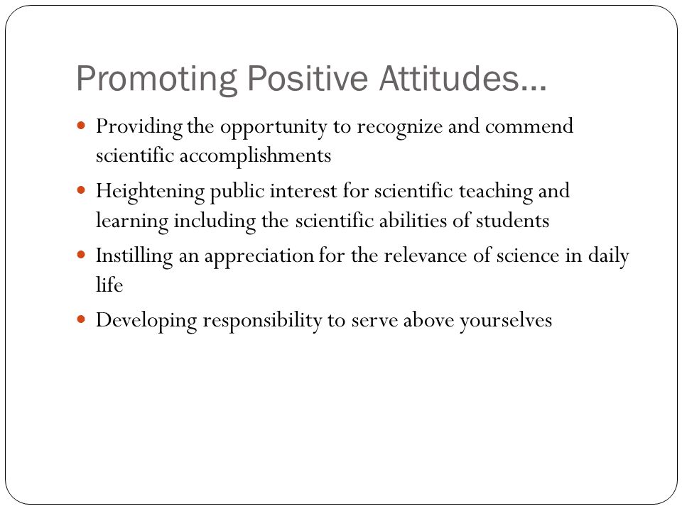 Promoting Positive Attitudes… Providing the opportunity to recognize and commend scientific accomplishments Heightening public interest for scientific teaching and learning including the scientific abilities of students Instilling an appreciation for the relevance of science in daily life Developing responsibility to serve above yourselves