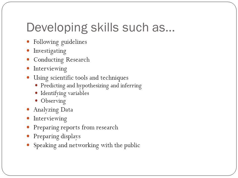 Developing skills such as… Following guidelines Investigating Conducting Research Interviewing Using scientific tools and techniques Predicting and hypothesizing and inferring Identifying variables Observing Analyzing Data Interviewing Preparing reports from research Preparing displays Speaking and networking with the public