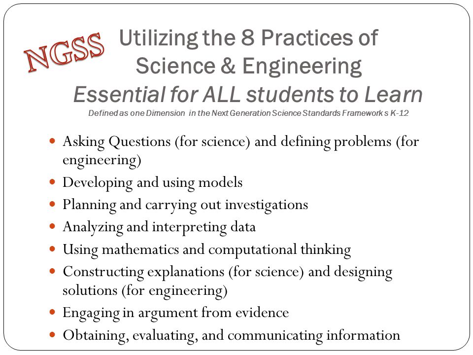 Utilizing the 8 Practices of Science & Engineering Essential for ALL students to Learn Defined as one Dimension in the Next Generation Science Standards Framework s K-12 Asking Questions (for science) and defining problems (for engineering) Developing and using models Planning and carrying out investigations Analyzing and interpreting data Using mathematics and computational thinking Constructing explanations (for science) and designing solutions (for engineering) Engaging in argument from evidence Obtaining, evaluating, and communicating information