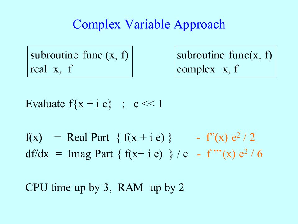Complex Variable Approach Evaluate f{x + i e} ; e << 1 f(x) = Real Part { f(x + i e) } - f (x) e 2 / 2 df/dx = Imag Part { f(x+ i e) } / e - f ’(x) e 2 / 6 CPU time up by 3, RAM up by 2 subroutine func (x, f) real x, f subroutine func(x, f) complex x, f