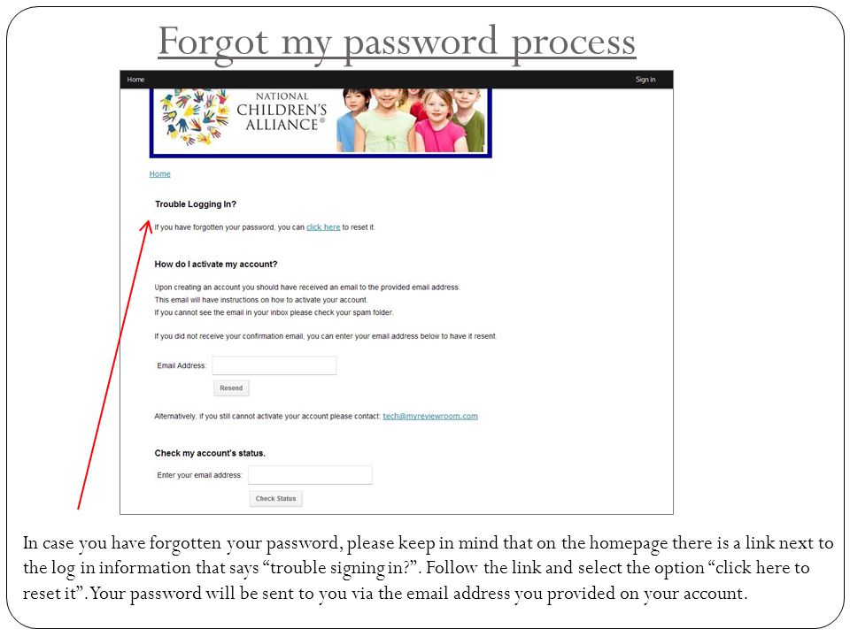 Forgot my password process In case you have forgotten your password, please keep in mind that on the homepage there is a link next to the log in information that says trouble signing in .
