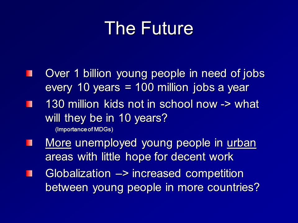 The Future Over 1 billion young people in need of jobs every 10 years = 100 million jobs a year 130 million kids not in school now -> what will they be in 10 years.