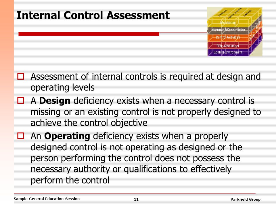 Sample General Education Session 11Parkfield Group Internal Control Assessment  Assessment of internal controls is required at design and operating levels  A Design deficiency exists when a necessary control is missing or an existing control is not properly designed to achieve the control objective  An Operating deficiency exists when a properly designed control is not operating as designed or the person performing the control does not possess the necessary authority or qualifications to effectively perform the control