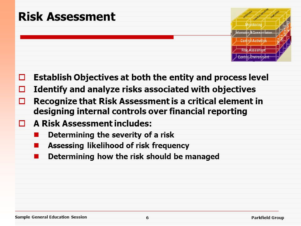 Sample General Education Session 6Parkfield Group Risk Assessment  Establish Objectives at both the entity and process level  Identify and analyze risks associated with objectives  Recognize that Risk Assessment is a critical element in designing internal controls over financial reporting  A Risk Assessment includes: Determining the severity of a risk Assessing likelihood of risk frequency Determining how the risk should be managed
