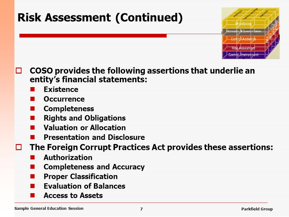 Sample General Education Session 7Parkfield Group Risk Assessment (Continued)  COSO provides the following assertions that underlie an entity’s financial statements: Existence Occurrence Completeness Rights and Obligations Valuation or Allocation Presentation and Disclosure  The Foreign Corrupt Practices Act provides these assertions: Authorization Completeness and Accuracy Proper Classification Evaluation of Balances Access to Assets