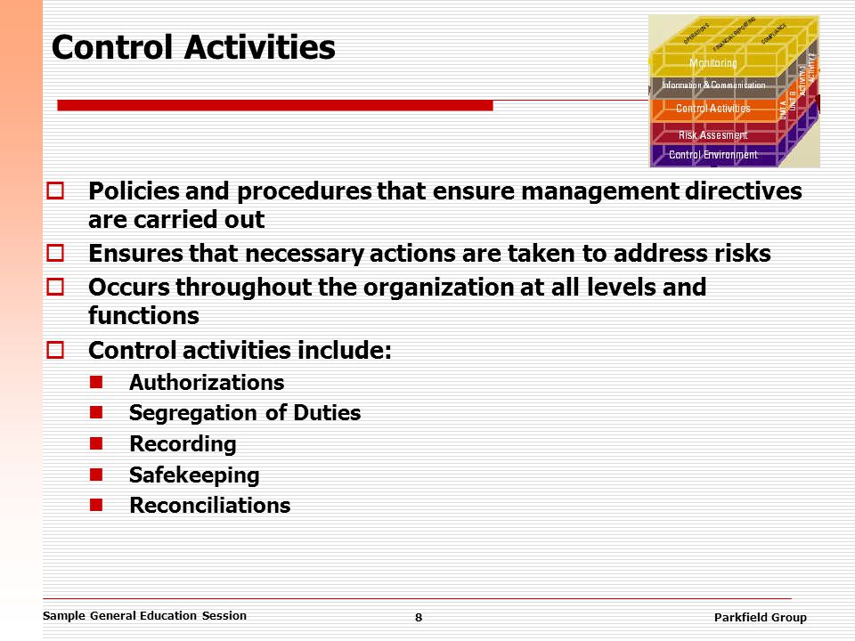 Sample General Education Session 8Parkfield Group Control Activities  Policies and procedures that ensure management directives are carried out  Ensures that necessary actions are taken to address risks  Occurs throughout the organization at all levels and functions  Control activities include: Authorizations Segregation of Duties Recording Safekeeping Reconciliations