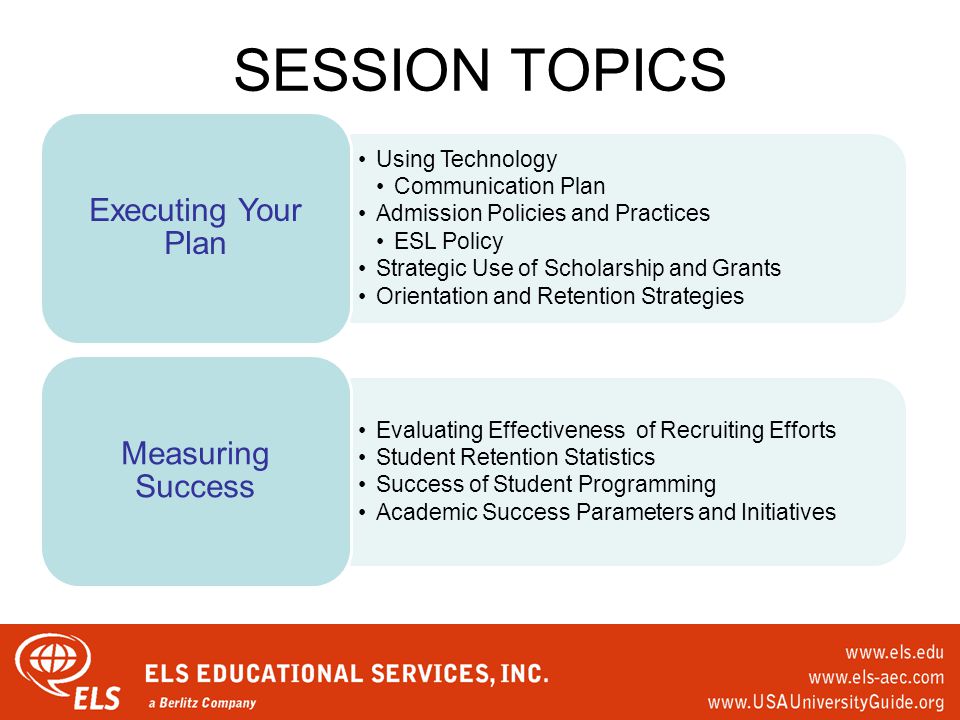 SESSION TOPICS Using Technology Communication Plan Admission Policies and Practices ESL Policy Strategic Use of Scholarship and Grants Orientation and Retention Strategies Executing Your Plan Evaluating Effectiveness of Recruiting Efforts Student Retention Statistics Success of Student Programming Academic Success Parameters and Initiatives Measuring Success