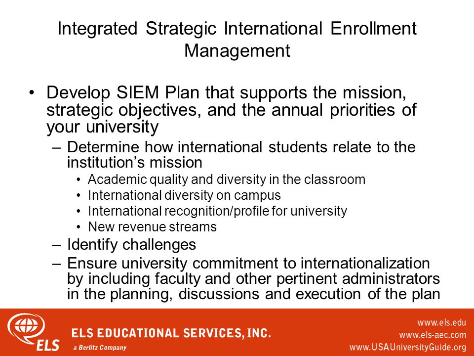 Integrated Strategic International Enrollment Management Develop SIEM Plan that supports the mission, strategic objectives, and the annual priorities of your university –Determine how international students relate to the institution’s mission Academic quality and diversity in the classroom International diversity on campus International recognition/profile for university New revenue streams –Identify challenges –Ensure university commitment to internationalization by including faculty and other pertinent administrators in the planning, discussions and execution of the plan