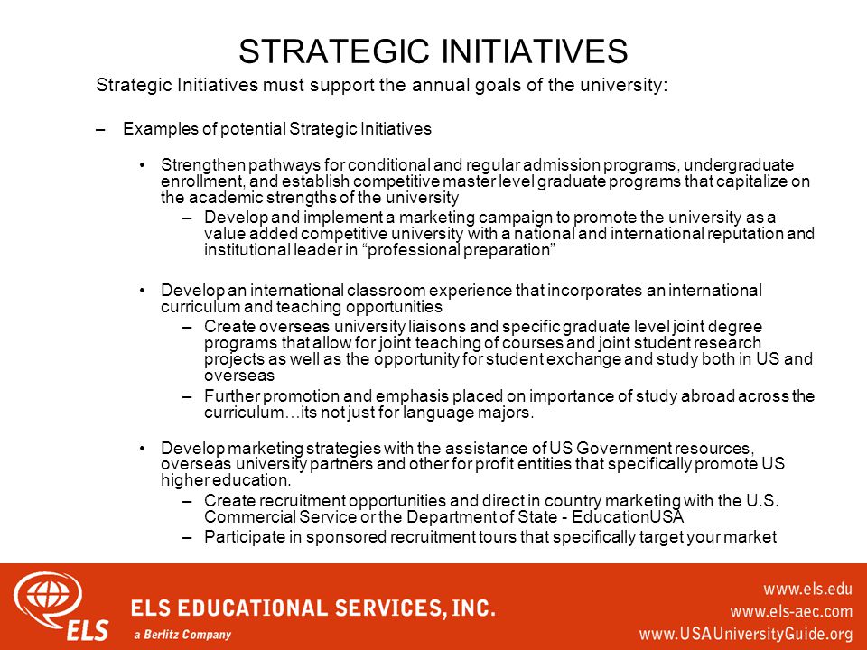 STRATEGIC INITIATIVES Strategic Initiatives must support the annual goals of the university: –Examples of potential Strategic Initiatives Strengthen pathways for conditional and regular admission programs, undergraduate enrollment, and establish competitive master level graduate programs that capitalize on the academic strengths of the university –Develop and implement a marketing campaign to promote the university as a value added competitive university with a national and international reputation and institutional leader in professional preparation Develop an international classroom experience that incorporates an international curriculum and teaching opportunities –Create overseas university liaisons and specific graduate level joint degree programs that allow for joint teaching of courses and joint student research projects as well as the opportunity for student exchange and study both in US and overseas –Further promotion and emphasis placed on importance of study abroad across the curriculum…its not just for language majors.