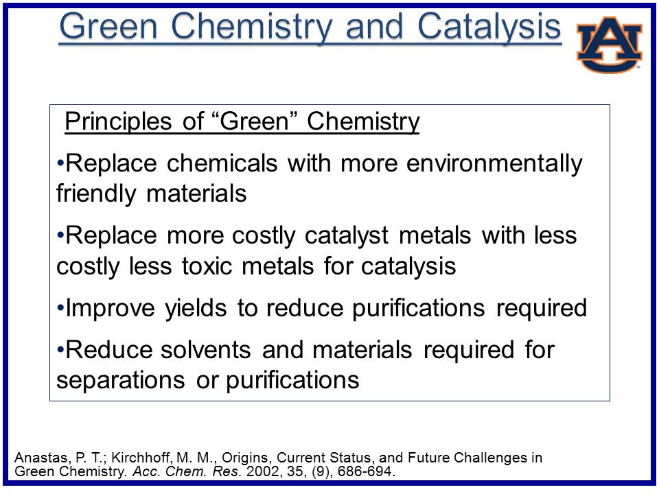 Principles of Green Chemistry Replace chemicals with more environmentally friendly materials Replace more costly catalyst metals with less costly less toxic metals for catalysis Improve yields to reduce purifications required Reduce solvents and materials required for separations or purifications Anastas, P.
