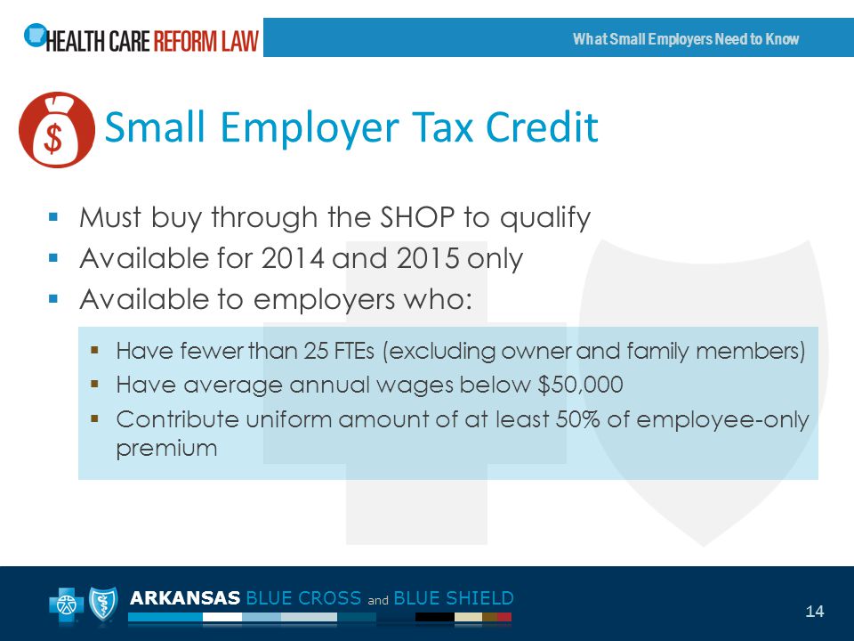 ARKANSAS BLUE CROSS and BLUE SHIELD What Small Employers Need to Know 14 Small Employer Tax Credit  Must buy through the SHOP to qualify  Available for 2014 and 2015 only  Available to employers who:  Have fewer than 25 FTEs (excluding owner and family members)  Have average annual wages below $50,000  Contribute uniform amount of at least 50% of employee-only premium