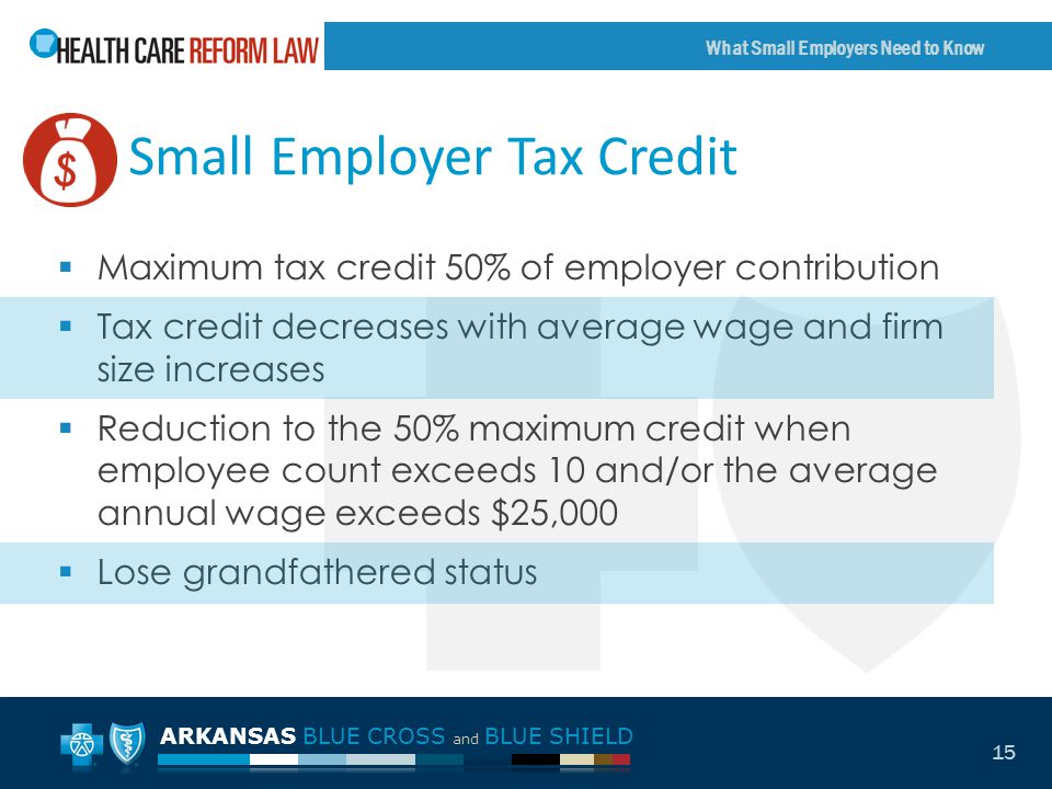ARKANSAS BLUE CROSS and BLUE SHIELD What Small Employers Need to Know 15 Small Employer Tax Credit  Maximum tax credit 50% of employer contribution  Tax credit decreases with average wage and firm size increases  Reduction to the 50% maximum credit when employee count exceeds 10 and/or the average annual wage exceeds $25,000  Lose grandfathered status