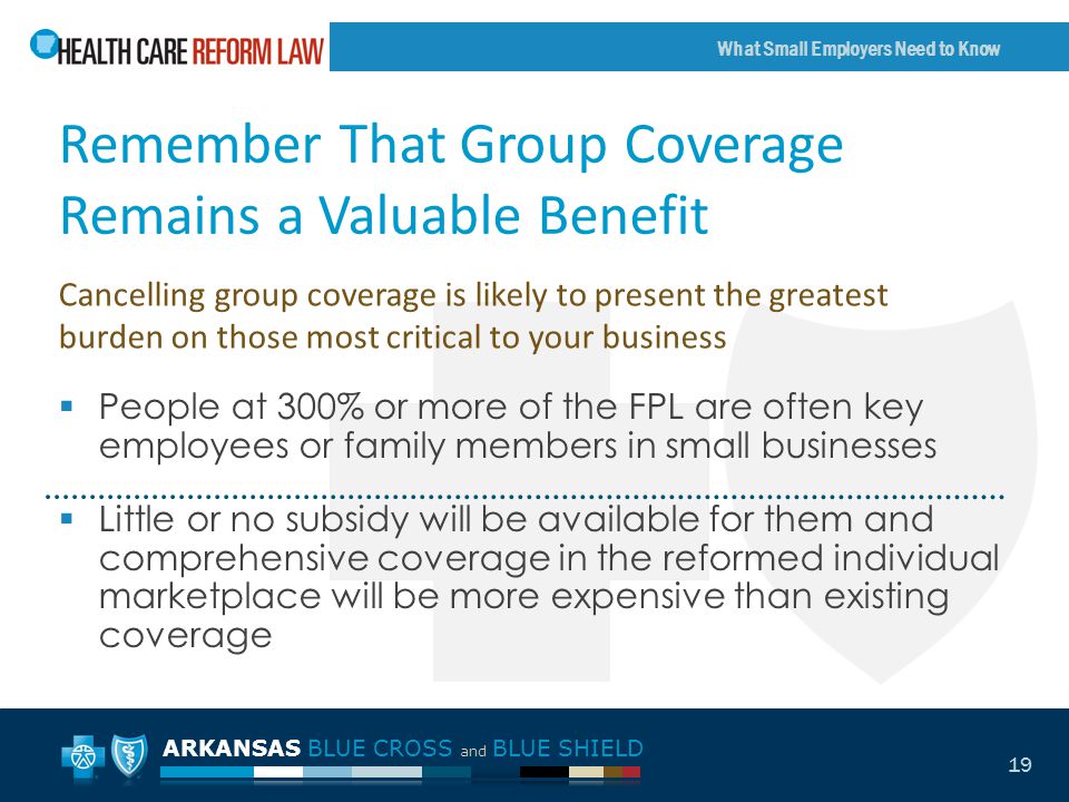 ARKANSAS BLUE CROSS and BLUE SHIELD What Small Employers Need to Know 19 Remember That Group Coverage Remains a Valuable Benefit  People at 300% or more of the FPL are often key employees or family members in small businesses  Little or no subsidy will be available for them and comprehensive coverage in the reformed individual marketplace will be more expensive than existing coverage Cancelling group coverage is likely to present the greatest burden on those most critical to your business