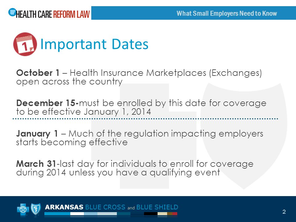 ARKANSAS BLUE CROSS and BLUE SHIELD What Small Employers Need to Know 2 October 1 – Health Insurance Marketplaces (Exchanges) open across the country December 15- must be enrolled by this date for coverage to be effective January 1, 2014 January 1 – Much of the regulation impacting employers starts becoming effective March 31 -last day for individuals to enroll for coverage during 2014 unless you have a qualifying event Important Dates
