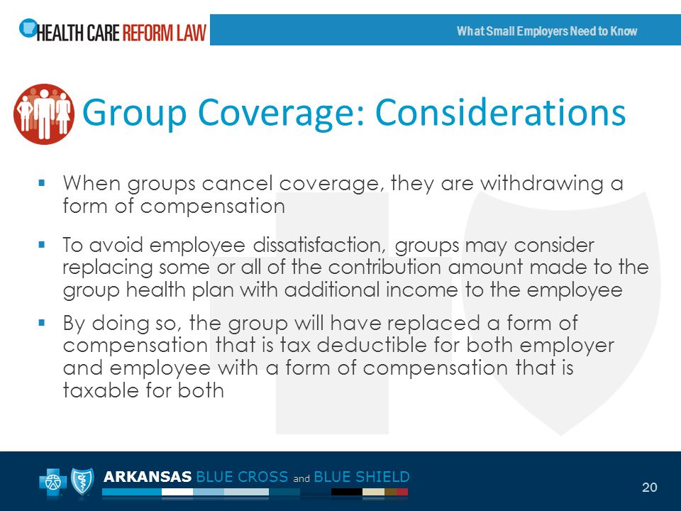 ARKANSAS BLUE CROSS and BLUE SHIELD What Small Employers Need to Know 20 Group Coverage: Considerations  When groups cancel coverage, they are withdrawing a form of compensation  To avoid employee dissatisfaction, groups may consider replacing some or all of the contribution amount made to the group health plan with additional income to the employee  By doing so, the group will have replaced a form of compensation that is tax deductible for both employer and employee with a form of compensation that is taxable for both