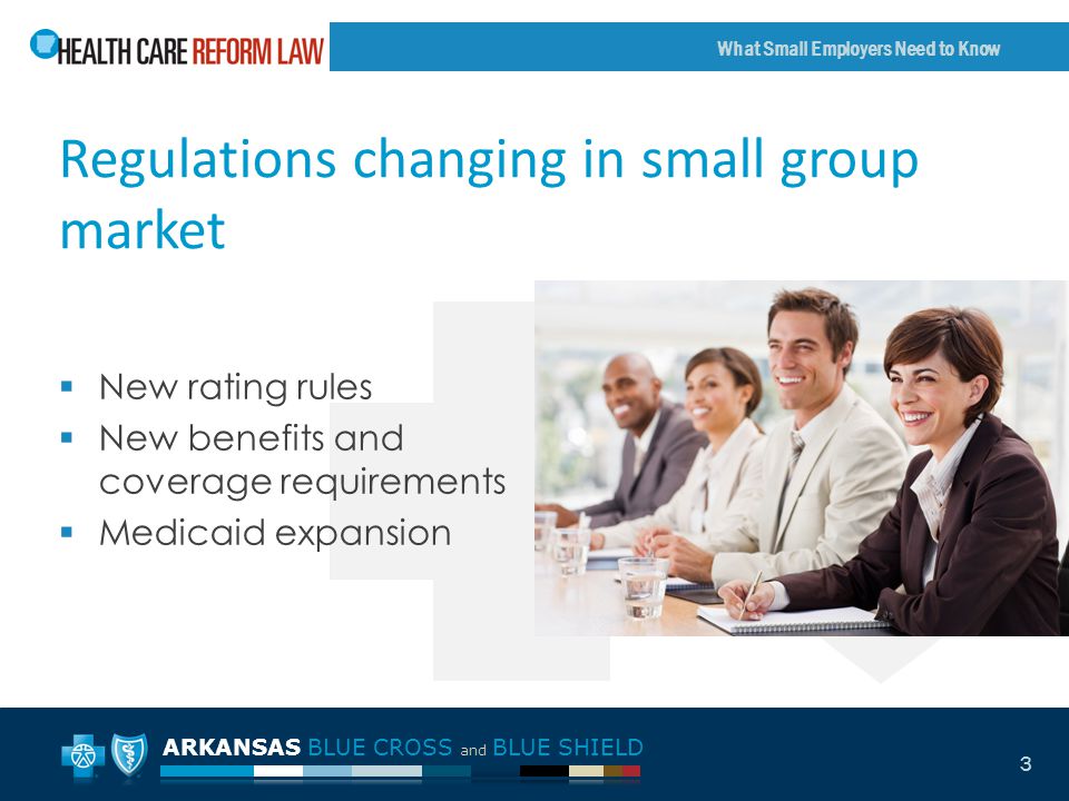ARKANSAS BLUE CROSS and BLUE SHIELD What Small Employers Need to Know 3 Regulations changing in small group market  New rating rules  New benefits and coverage requirements  Medicaid expansion