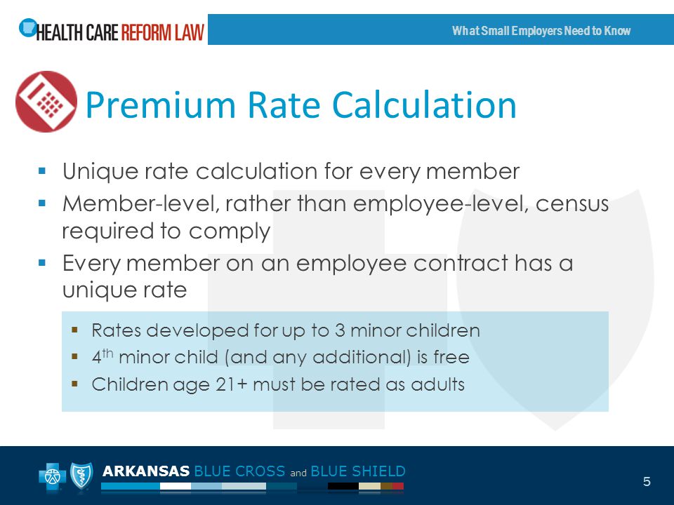ARKANSAS BLUE CROSS and BLUE SHIELD What Small Employers Need to Know 5 Premium Rate Calculation  Unique rate calculation for every member  Member-level, rather than employee-level, census required to comply  Every member on an employee contract has a unique rate  Rates developed for up to 3 minor children  4 th minor child (and any additional) is free  Children age 21+ must be rated as adults