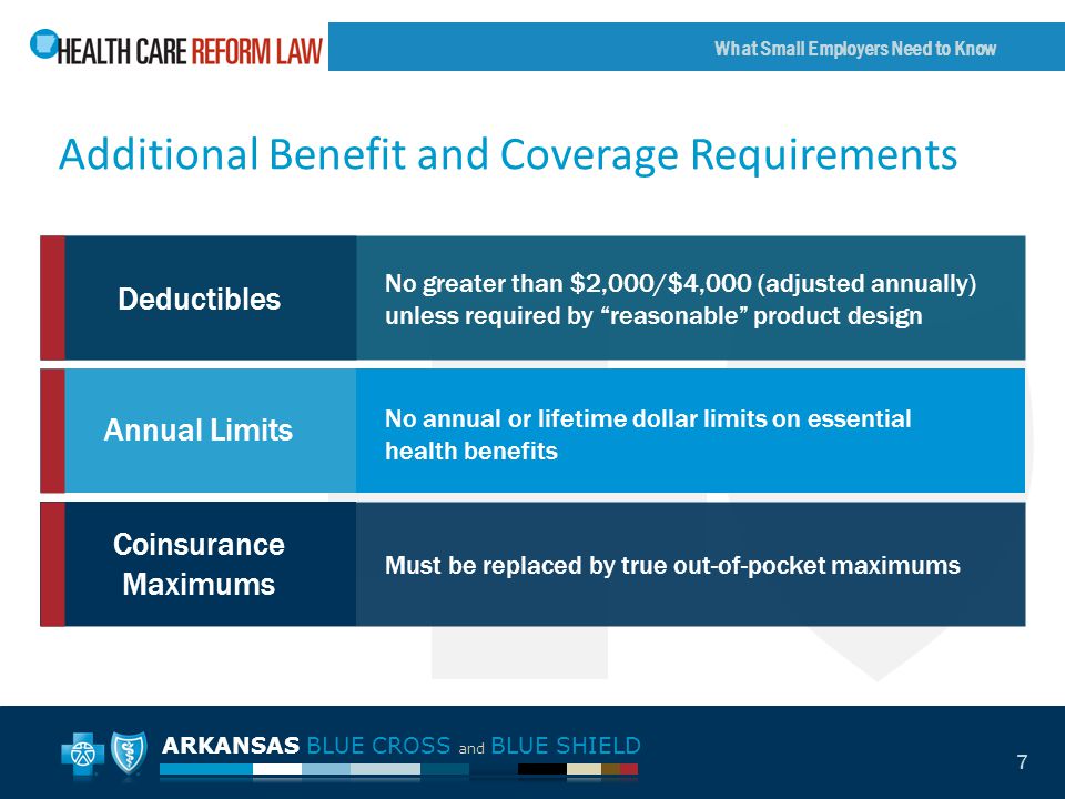 ARKANSAS BLUE CROSS and BLUE SHIELD What Small Employers Need to Know 7 Additional Benefit and Coverage Requirements Deductibles Annual Limits Coinsurance Maximums No greater than $2,000/$4,000 (adjusted annually) unless required by reasonable product design No annual or lifetime dollar limits on essential health benefits Must be replaced by true out-of-pocket maximums
