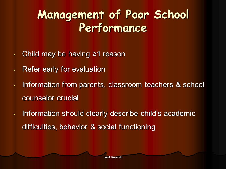 Sunil Karande Management of Poor School Performance Child may be having ≥1 reason Child may be having ≥1 reason Refer early for evaluation Refer early for evaluation Information from parents, classroom teachers & school counselor crucial Information from parents, classroom teachers & school counselor crucial Information should clearly describe child’s academic difficulties, behavior & social functioning Information should clearly describe child’s academic difficulties, behavior & social functioning